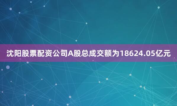 沈阳股票配资公司A股总成交额为18624.05亿元