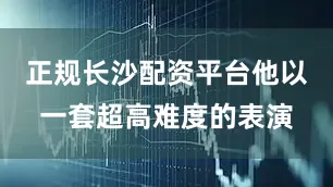 正规长沙配资平台他以一套超高难度的表演